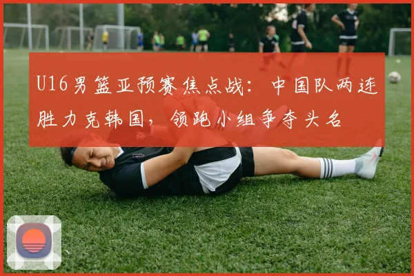 U16男篮亚预赛焦点战：中国队两连胜力克韩国，领跑小组争夺头名
