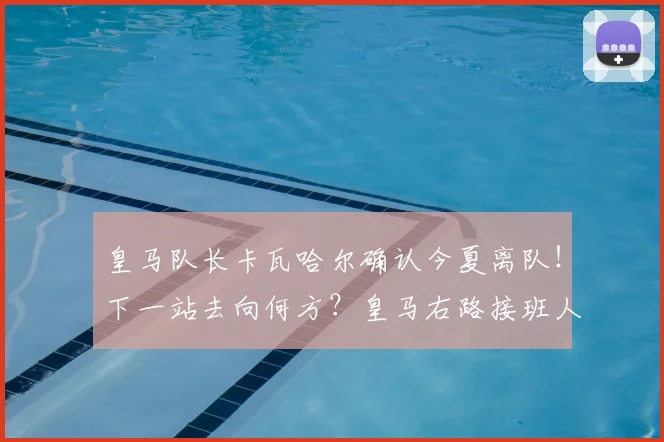 皇马队长卡瓦哈尔确认今夏离队！下一站去向何方？皇马右路接班人选解析