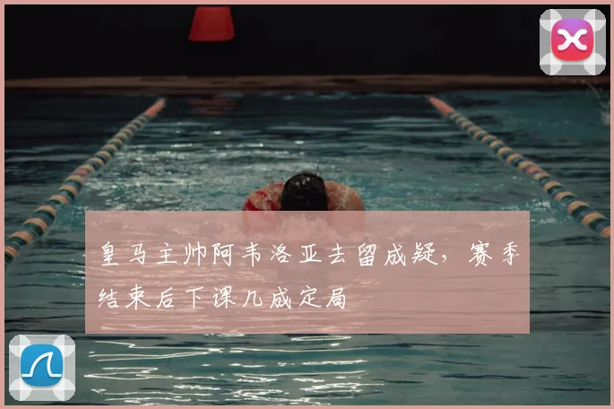 皇马主帅阿韦洛亚去留成疑，赛季结束后下课几成定局