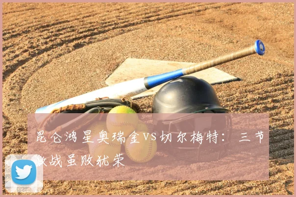 昆仑鸿星奥瑞金vs切尔梅特：三节激战虽败犹荣
