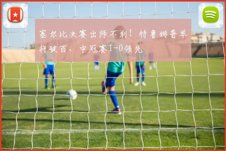 塞尔比决赛出师不利！特鲁姆普单杆破百，中冠赛1-0领先