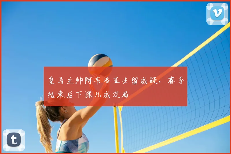 皇马主帅阿韦洛亚去留成疑，赛季结束后下课几成定局