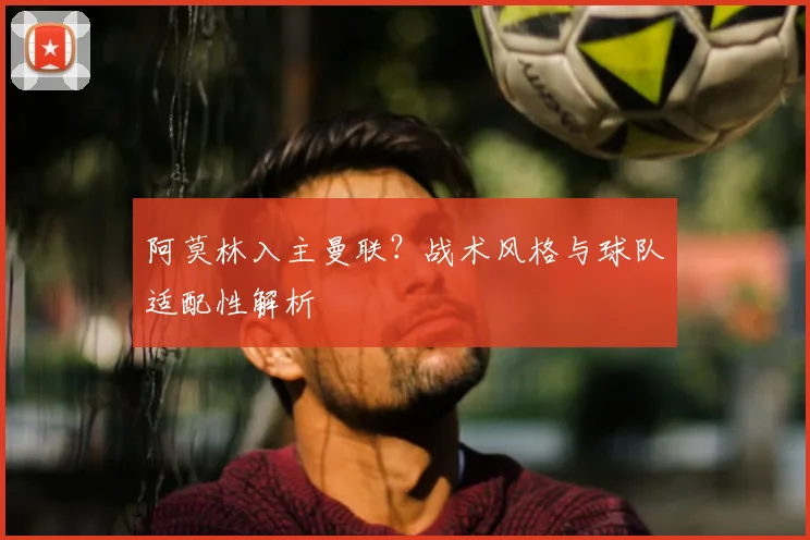 阿莫林入主曼联？战术风格与球队适配性解析
