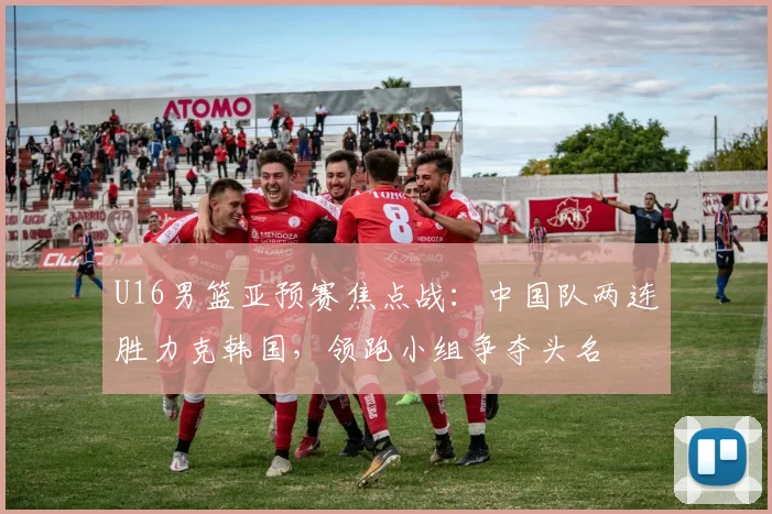 U16男篮亚预赛焦点战：中国队两连胜力克韩国，领跑小组争夺头名