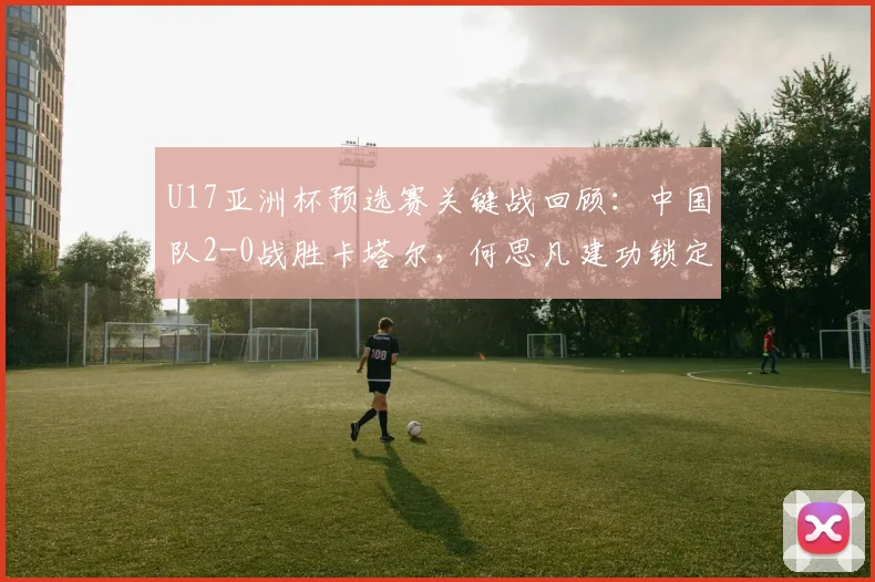 U17亚洲杯预选赛关键战回顾：中国队2-0战胜卡塔尔，何思凡建功锁定世少赛门票