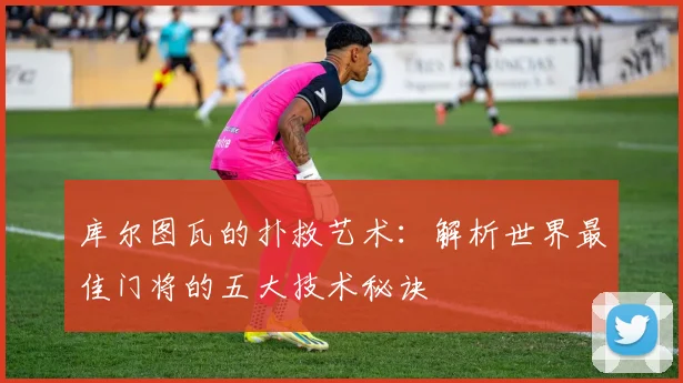 库尔图瓦的扑救艺术：解析世界最佳门将的五大技术秘诀