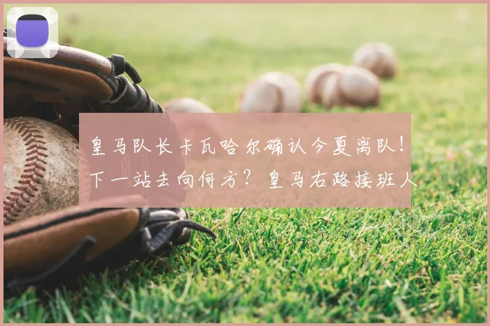 皇马队长卡瓦哈尔确认今夏离队！下一站去向何方？皇马右路接班人选解析