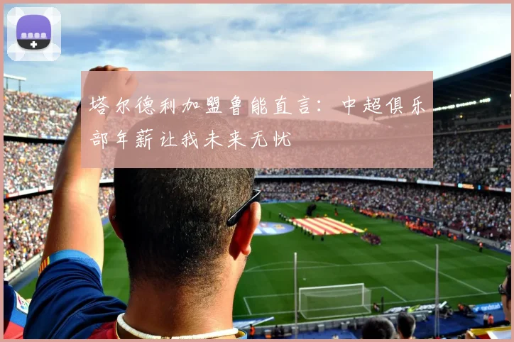 塔尔德利加盟鲁能直言：中超俱乐部年薪让我未来无忧