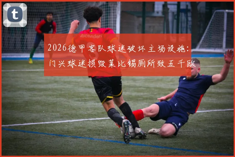 2026德甲客队球迷破坏主场设施：门兴球迷损毁莱比锡厕所致五千欧元损失，球迷文化与球场管理难题引深思