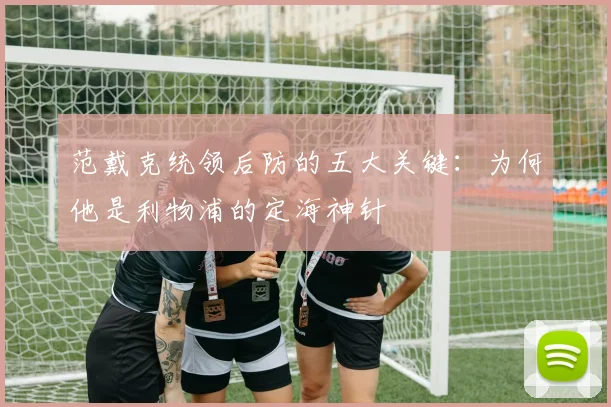 范戴克统领后防的五大关键：为何他是利物浦的定海神针