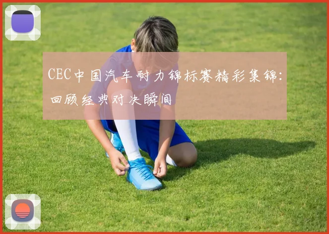 CEC中国汽车耐力锦标赛精彩集锦：回顾经典对决瞬间